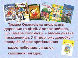 Вірші нашого дитинства. У поетеси Тамари Коломієць нинішній рік ювілейний. Їй виповнюється 85 років. Тамара Опанасівна Коломієць народилась 9 квітня 1935 році у місті Корсуні, нині Корсунь-Шевченківський — українська поетеса, перекладач. Член
