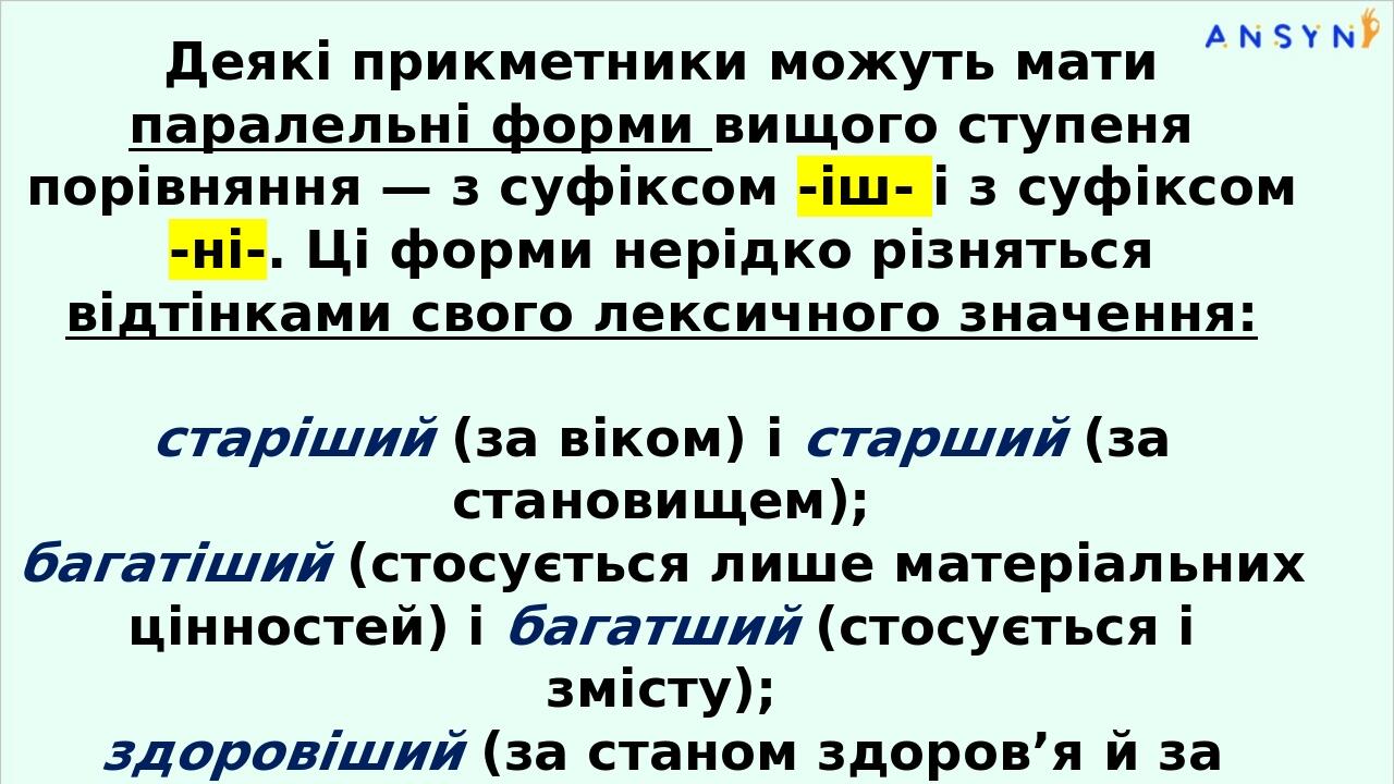 Деякі прикметники можуть мати паралельні форми вищо­го ступеня порівняння — з суфіксом -іш- і з суфіксом -ні-. Ці форми нерідко різняться відтінкам...