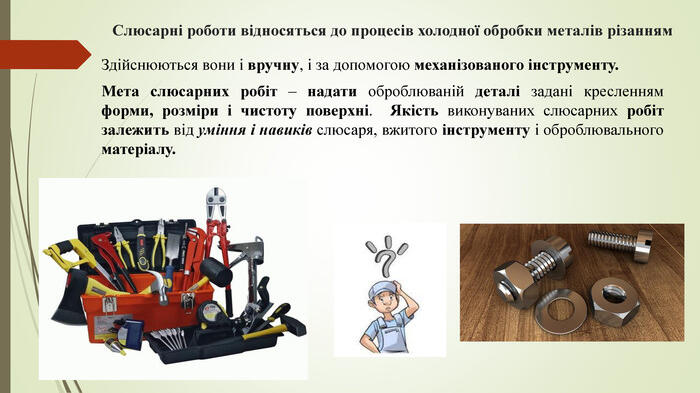 Слюсарні роботи відносяться до процесів холодної обробки металів різанням. Здійснюються вони і вручну, і за допомогою механізованого інструменту. Мета слюсарних робіт – надати оброблюваній деталі задані кресленням форми, розміри і чистоту поверхні. Якість виконуваних слюсарних робіт залежить від уміння і навиків слюсаря, вжитого інструменту і оброблювального матеріалу.
