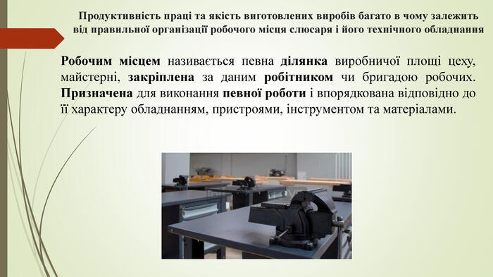 Продуктивність праці та якість виготовлених виробів багато в чому залежить від правильної організації робочого місця слюсаря і його технічного обладнання. Робочим місцем називається певна ділянка виробничої площі цеху, майстерні, закріплена за даним робітником чи бригадою робочих. Призначена для виконання певної роботи і впорядкована відповідно до її характеру обладнанням, пристроями, інструментом та матеріалами.