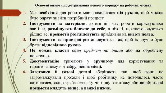 Основні вимоги до дотримання певного порядку на робочих місцях: Усе необхідне для роботи має знаходитися під рукою, щоб можна було одразу знайти потрібний предмет.Інструменти та матеріали, якими під час роботи користуються частіше, розміщують ближче до себе, а ніж ті, що застосовуються рідше; всі предмети розташовують приблизно на висоті пояса.Інструменти та пристрої розташовуються так, щоб їх зручно було брати відповідною рукою. Не можна класти один предмет на інший або на оброблену поверхню. Документацію тримають у зручному для користування та гарантованому від забруднення місці. Заготовки й готові деталі зберігають так, щоб вони не загромаджували проходи і щоб робітнику не доводилось часто нагинатися, якщо треба взяти ту чи іншу заготовку або виріб; легкі предмети кладуть вище, а важкі нижче.