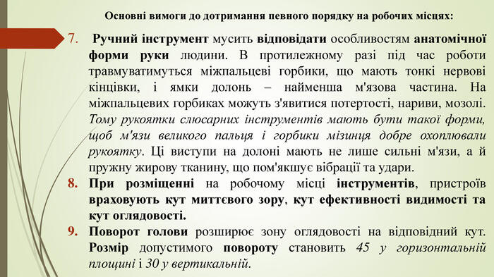 Основні вимоги до дотримання певного порядку на робочих місцях: Ручний інструмент мусить відповідати особливостям анатомічної форми руки людини. В протилежному разі під час роботи травмуватимуться міжпальцеві горбики, що мають тонкі нервові кінцівки, і ямки долонь – найменша м'язова частина. На міжпальцевих горбиках можуть з'явитися потертості, нариви, мозолі. Тому рукоятки слюсарних інструментів мають бути такої форми, щоб м'язи великого пальця і горбики мізинця добре охоплювали рукоятку. Ці виступи на долоні мають не лише сильні м'язи, а й пружну жирову тканину, що пом'якшує вібрації та удари. При розміщенні на робочому місці інструментів, пристроїв враховують кут миттєвого зору, кут ефективності видимості та кут оглядовості. Поворот голови розширює зону оглядовості на відповідний кут. Розмір допустимого повороту становить 45 у горизонтальній площині і 30 у вертикальній.