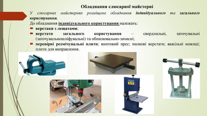 Обладнання слюсарної майстерніУ слюсарних майстернях розміщене обладнання індивідуального та загального користування. До обладнання індивідуального користування належать: верстаки з лещатами; верстати загального користування – свердлильні, заточувальні (заточувальношліфувальні) та обпилювально-зачисні; перевірні розмічувальні плити; винтовий прес; пилкові верстати; важільні ножиці; плити для виправлення.
