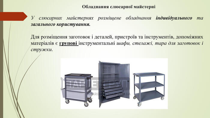 Обладнання слюсарної майстерніУ слюсарних майстернях розміщене обладнання індивідуального та загального користування. Для розміщення заготовок і деталей, пристроїв та інструментів, допоміжних матеріалів є групові інструментальні шафи, стелажі, тара для заготовок і стружки.