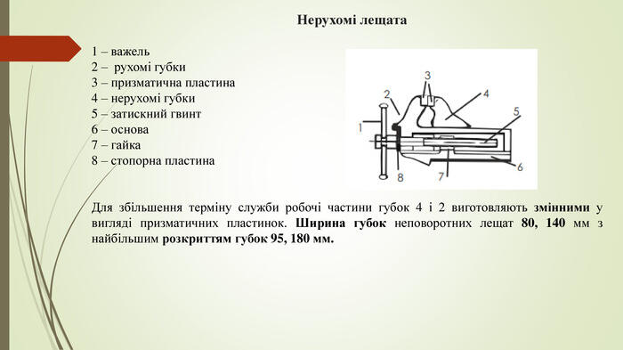 Нерухомі лещата1 – важель2 – рухомі губки3 – призматична пластина4 – нерухомі губки5 – затискний гвинт6 – основа7 – гайка8 – стопорна пластина. Для збільшення терміну служби робочі частини губок 4 і 2 виготовляють змінними у вигляді призматичних пластинок. Ширина губок неповоротних лещат 80, 140 мм з найбільшим розкриттям губок 95, 180 мм.