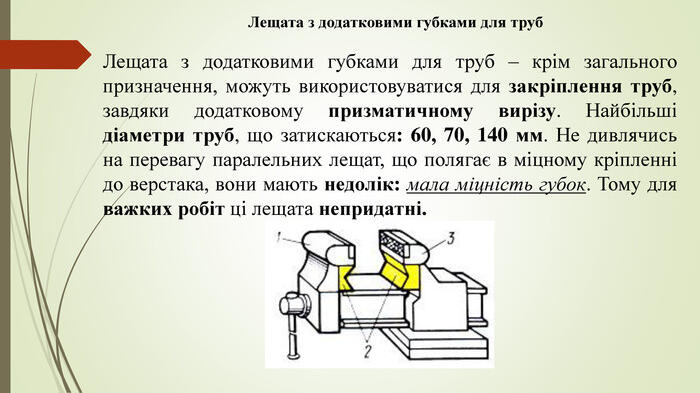 Лещата з додатковими губками для труб Лещата з додатковими губками для труб – крім загального призначення, можуть використовуватися для закріплення труб, завдяки додатковому призматичному вирізу. Найбільші діаметри труб, що затискаються: 60, 70, 140 мм. Не дивлячись на перевагу паралельних лещат, що полягає в міцному кріпленні до верстака, вони мають недолік: мала міцність губок. Тому для важких робіт ці лещата непридатні.