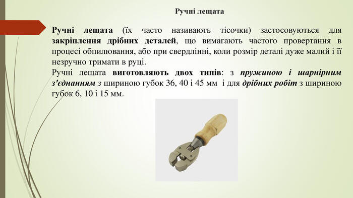 Ручні лещата. Ручні лещата (їх часто називають тісочки) застосовуються для закріплення дрібних деталей, що вимагають частого провертання в процесі обпилювання, або при свердлінні, коли розмір деталі дуже малий і її незручно тримати в руці. Ручні лещата виготовляють двох типів: з пружиною і шарнірним з'єднанням з шириною губок 36, 40 і 45 мм і для дрібних робіт з шириною губок 6, 10 і 15 мм.