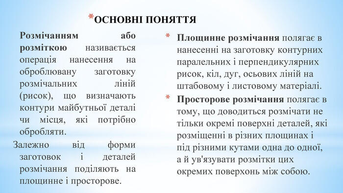ОСНОВНІ ПОНЯТТЯ Площинне розмічання полягає в нанесенні на заготовку контурних паралельних і перпендикулярних рисок, кіл, дуг, осьових ліній на штабовому і листовому матеріалі. Просторове розмічання полягає в тому, що доводиться розмічати не тільки окремі поверхні деталей, які розміщенні в різних площинах і під різними кутами одна до одної, а й ув'язувати розмітки цих окремих поверхонь між собою. Розмічанням або розміткою називається операція нанесення на оброблювану заготовку розмічальних ліній (рисок), що визначають контури майбутньої деталі чи місця, які потрібно обробляти. Залежно від форми заготовок і деталей розмічання поділяють на площинне і просторове.