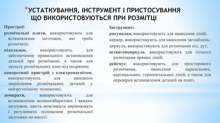 УСТАТКУВАННЯ, ІНСТРУМЕНТ І ПРИСТОСУВАННЯ ЩО ВИКОРИСТОВУЮТЬСЯ ПРИ РОЗМІТЦІ Інструмент:рисувалка, використовують для нанесення ліній;кернер, використовують для нанесення заглиблень;циркуль, використовують для розмічання кіл, дуг;штангенциркуль, використовують для точного розмічання прямих ліній;рейсмус, використовують для просторового розмічання, нанесення паралельних, вертикальних, горизонтальних ліній, а також для перевірки встановлення деталей на плиті. Пристрої:розмічальні плити, використовують для встановлення заготовок, які треба розмічати;підкладки, використовують для забезпечення правильного встановлення деталей при розмічанні, а також для захисту розмічальних плит від подряпин;поворотний пристрій з електромагнітом, використовують для швидкого закріплення розмічальних деталей у найзручнішому положенні;домкрати, використовують для встановлення великогабаритних і важких заготовок, дають можливість вирівнювати і регулювати положення розмічальної заготовки по висоті.