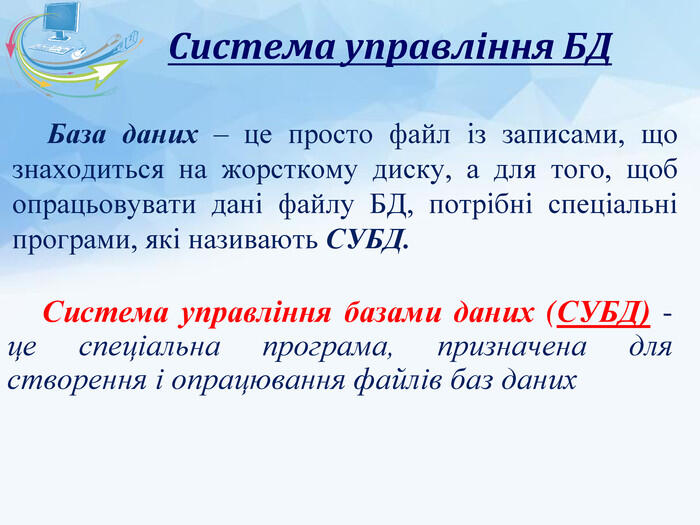 Система управління БДСистема управління базами даних (СУБД) - це спеціальна програма, призначена для створення і опрацювання файлів баз даних База даних – це просто файл із записами, що знаходиться на жорсткому диску, а для того, щоб опрацьовувати дані файлу БД, потрібні спеціальні програми, які називають СУБД.