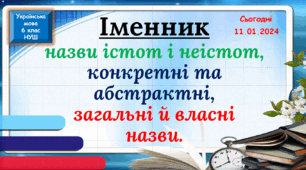 Іменник, назви істот і неістот, конкретні та абстрактні назви, загальні й власні назви.