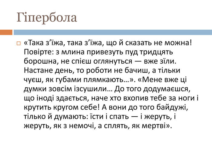 Гіпербола«Така з’їжа, така з’їжа, що й сказать не можна! Повірте: з млина привезуть пуд тридцять борошна, не спієш оглянуться — вже зїли. Настане день, то роботи не бачиш, а тільки чуєш, як губами плямкають…». «Мене вже ці думки зовсім ізсушили… До того додумаєшся, що іноді здається, наче хто вхопив тебе за ноги і крутить кругом себе! А вони до того байдужі, тілько й думають: їсти і спать — і жеруть, і жеруть, як з немочі, а сплять, як мертві».