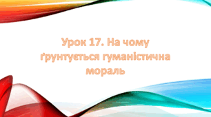 Презентація на тему: " Урок 17. На чому ґрунтується гуманістична мораль ". Етика 6 клас НУШ за підручником Данилевська 2023 р.
